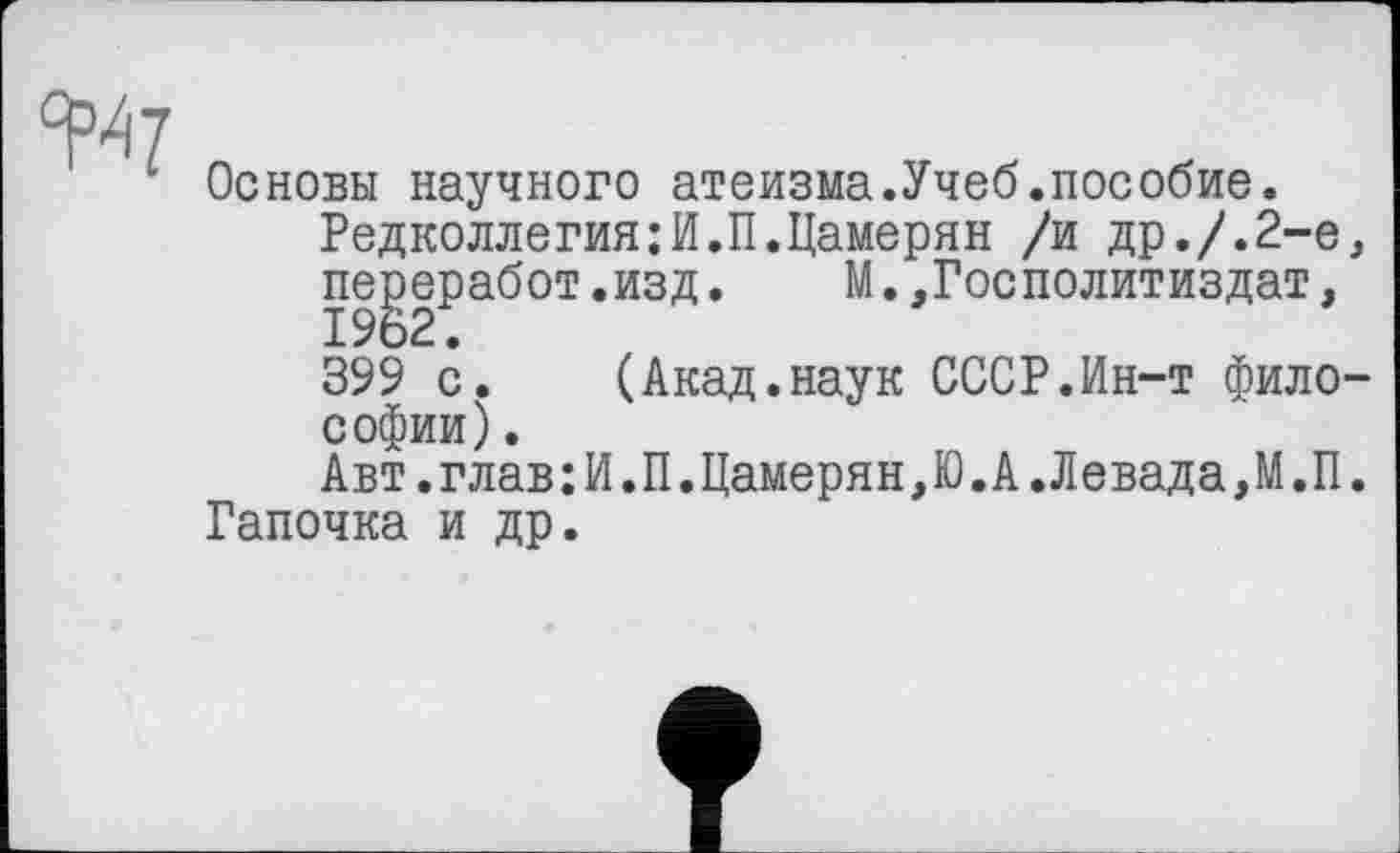 ﻿^7
Основы научного атеизма.Учеб.пособие.
Редколлегия;И.П.Цамерян /и др./.2-е, переработ.изд. М.,Госполитиздат, 1962.
399 с. (Акад.наук СССР.Ин-т философии) .
Авт.глав;И.П.Цамерян,Ю.А.Левада,М.П. Гапочка и др.